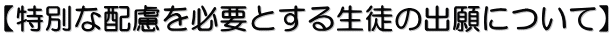 【特別な配慮を必要とする生徒の出願について】