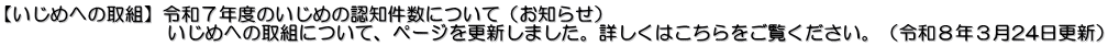 【いじめへの取組】令和７年度のいじめの認知件数について（お知らせ） 　　　　　　　　  いじめへの取組について、ページを更新しました。詳しくはこちらをご覧ください。（令和８年３月24日更新）