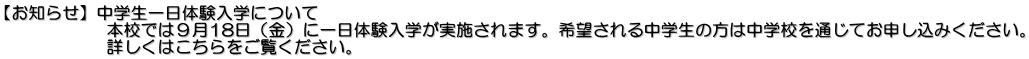 【お知らせ】中学生一日体験入学について 　　　　　　本校では９月18日（金）に一日体験入学が実施されます。希望される中学生の方は中学校を通じてお申し込みください。 　　　　　　詳しくはこちらをご覧ください。