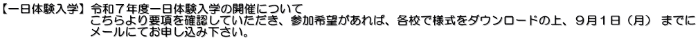 【一日体験入学】令和７年度一日体験入学の開催について 　　　　　　　 こちらより要項を確認していただき、参加希望があれば、各校で様式をダウンロードの上、９月１日（月） までに  　　　　　　　メールにてお申し込み下さい。